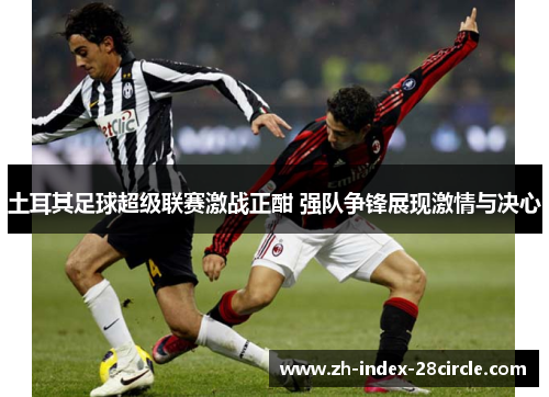 土耳其足球超级联赛激战正酣 强队争锋展现激情与决心