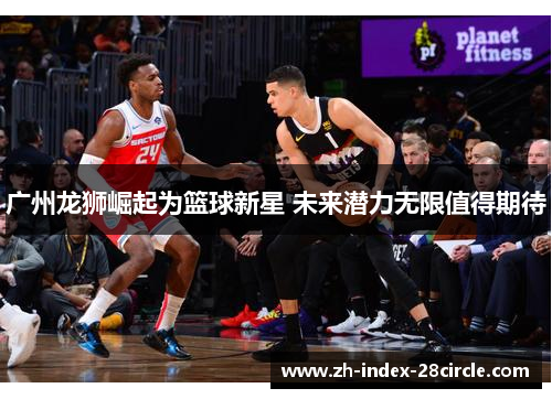广州龙狮崛起为篮球新星 未来潜力无限值得期待
